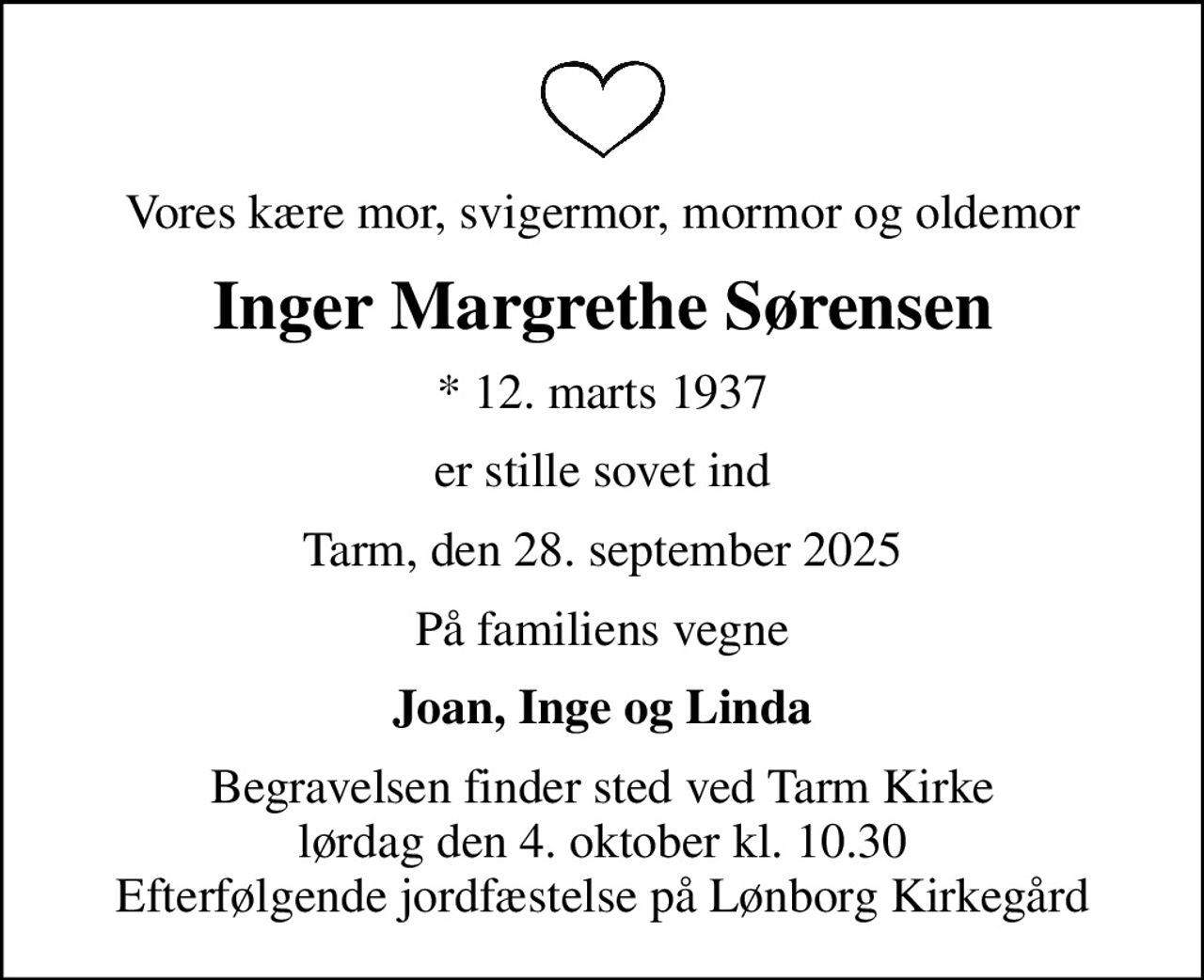 Vores kære mor, svigermor, mormor og oldemor
Inger Margrethe Sørensen
* 12. marts 1937
er stille sovet ind
Tarm, den 28. september 2025
På familiens vegne
Joan, Inge og Linda
Begravelsen finder sted ved Tarm Kirke  lørdag den 4. oktober kl. 10.30  Efterfølgende jordfæstelse på Lønborg Kirkegård