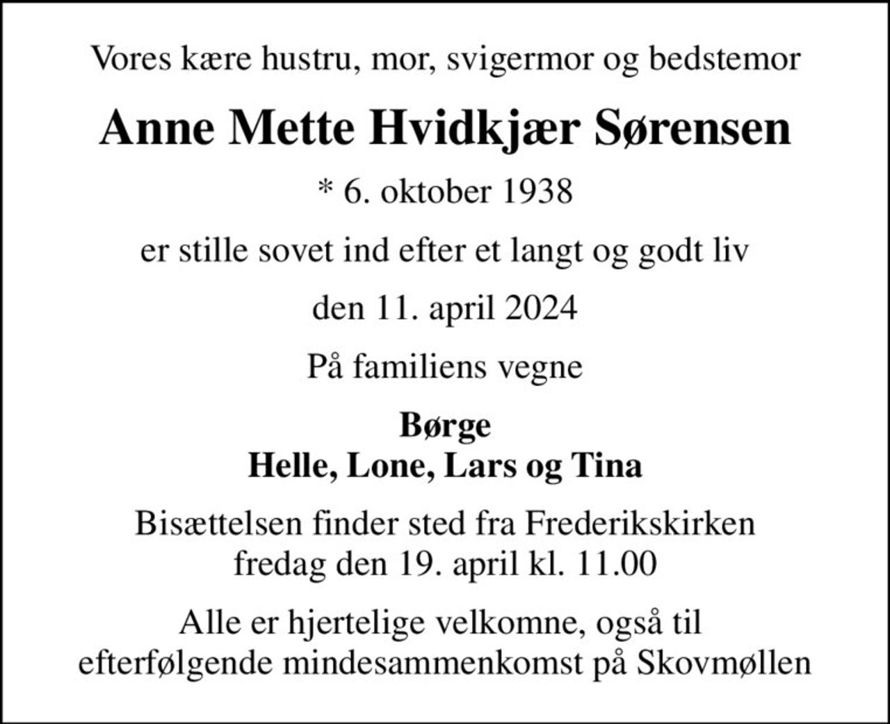 Vores kære hustru, mor, svigermor og bedstemor
Anne Mette Hvidkjær Sørensen
* 6. oktober 1938
er stille sovet ind efter et langt og godt liv
den 11. april 2024
På familiens vegne
Børge Helle, Lone, Lars og Tina
Bisættelsen finder sted fra Frederikskirken  fredag den 19. april kl. 11.00 
Alle er hjertelige velkomne, også til  efterfølgende mindesammenkomst på Skovmøllen