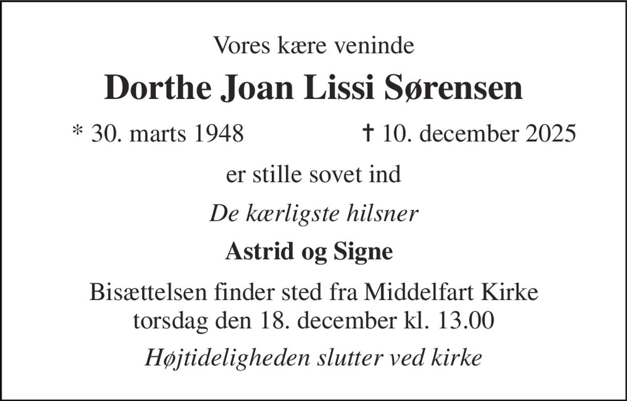 Vores kære veninde 
Dorthe Joan Lissi Sørensen 
*​ 30. marts 1948 
✝​ 10. december 2025​ 
er stille sovet ind 
De kærligste hilsner 
Astrid og Signe 
Bisættelsen finder sted fra Middelfart Kirke torsdag den 18. december kl. 13.00 
Højtideligheden slutter ved kirke