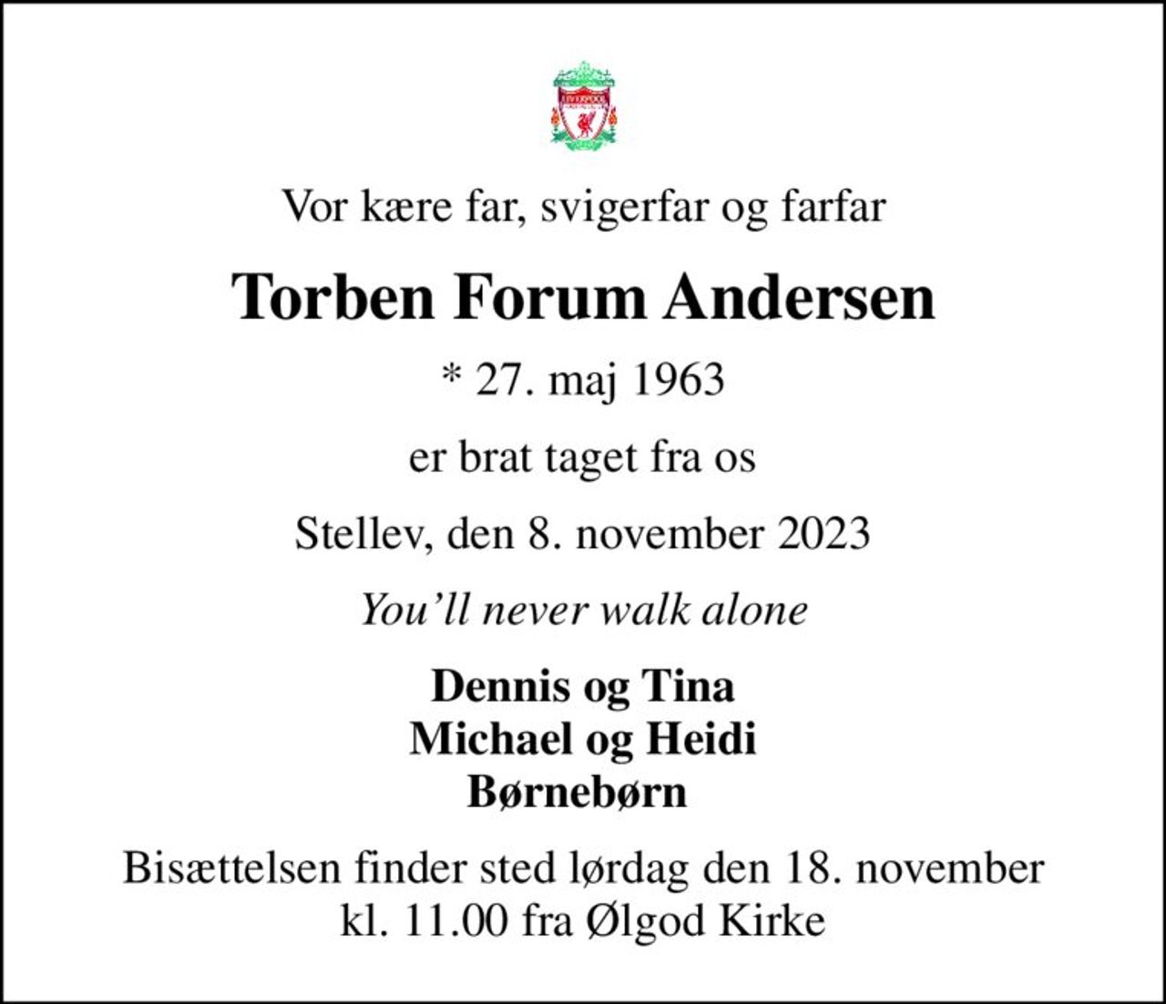 Vor kære far, svigerfar og farfar
Torben Forum Andersen
* 27. maj 1963
er brat taget fra os
Stellev, den 8. november 2023
Youll never walk alone
Dennis og Tina Michael og Heidi Børnebørn 
Bisættelsen finder sted lørdag den 18. november kl. 11.00 fra Ølgod Kirke