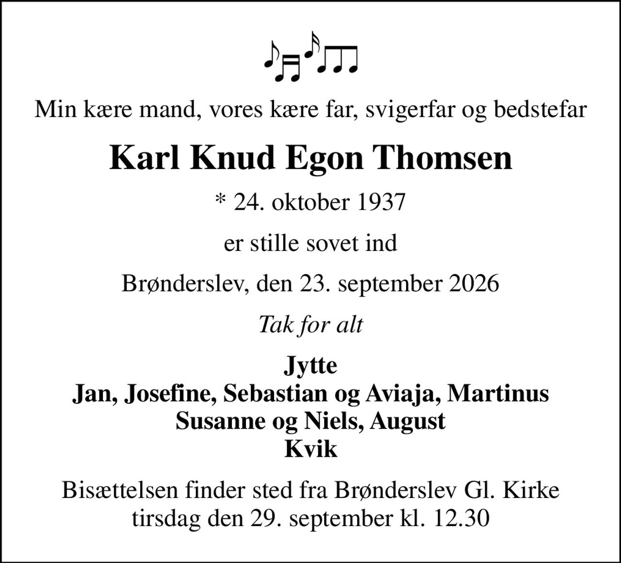 Min kære mand, vores kære far, svigerfar og bedstefar
Karl Knud Egon Thomsen
* 24. oktober 1937
er stille sovet ind
Brønderslev, den 23. september 2026
Tak for alt
Jytte Jan, Josefine, Sebastian og Aviaja, Martinus Susanne og Niels, August Kvik
Bisættelsen finder sted fra Brønderslev Gl. Kirke  tirsdag den 29. september kl. 12.30