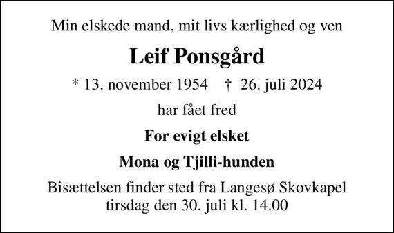 Min elskede mand, mit livs kærlighed og ven
Leif Ponsgård
* 13. november 1954    &#x271d; 26. juli 2024
har fået fred
For evigt elsket
Mona og Tjilli-hunden
Bisættelsen finder sted fra Langesø Skovkapel  tirsdag den 30. juli kl. 14.00