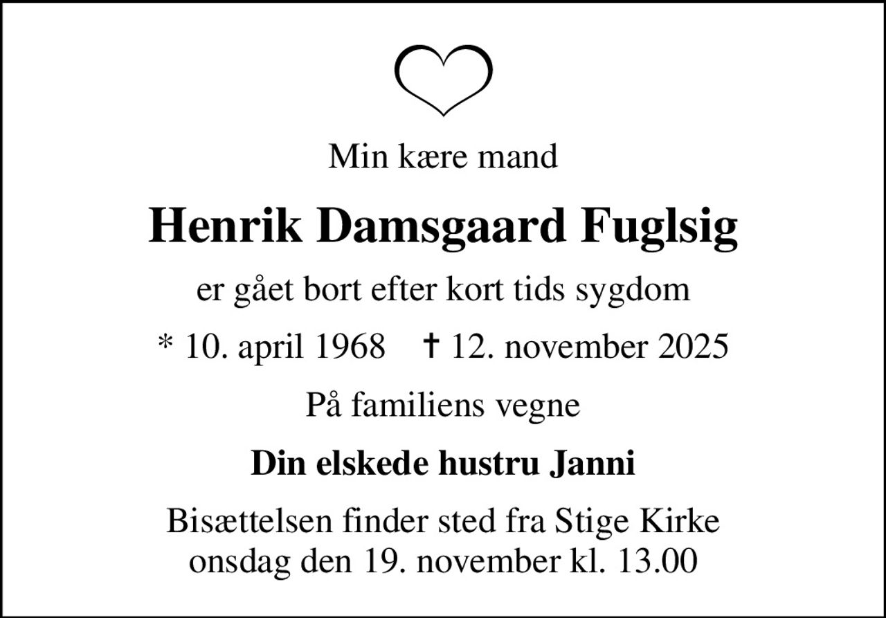 Min kære mand
Henrik Damsgaard Fuglsig
er gået bort efter kort tids sygdom
* 10. april 1968    ✝ 12. november 2025
På familiens vegne
Din elskede hustru Janni
Bisættelsen finder sted fra Stige Kirke  onsdag den 19. november kl. 13.00