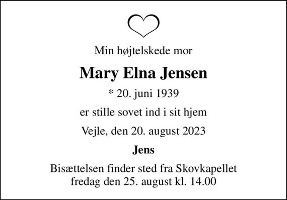 Min højtelskede mor
Mary Elna Jensen
* 20. juni 1939
er stille sovet ind i sit hjem
Vejle, den 20. august 2023
Jens
Bisættelsen finder sted fra Skovkapellet  fredag den 25. august kl. 14.00