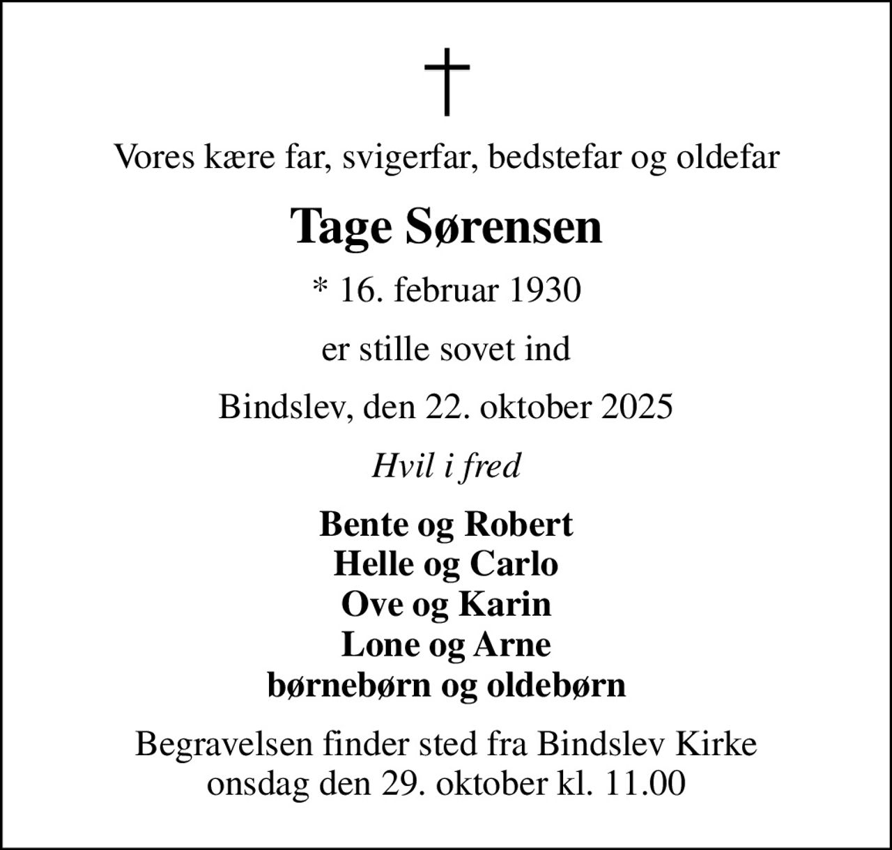 Vores kære far, svigerfar, bedstefar og oldefar
Tage Sørensen
* 16. februar 1930
er stille sovet ind
Bindslev, den 22. oktober 2025
Hvil i fred
Bente og Robert Helle og Carlo Ove og Karin Lone og Arne børnebørn og oldebørn
Begravelsen finder sted fra Bindslev Kirke  onsdag den 29. oktober kl. 11.00