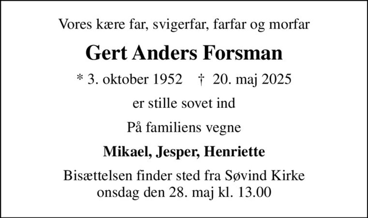 Vores kære far, svigerfar, farfar og morfar
Gert Anders Forsman
* 3. oktober 1952    ✝ 20. maj 2025
er stille sovet ind
På familiens vegne
Mikael, Jesper, Henriette
Bisættelsen finder sted fra Søvind Kirke  onsdag den 28. maj kl. 13.00