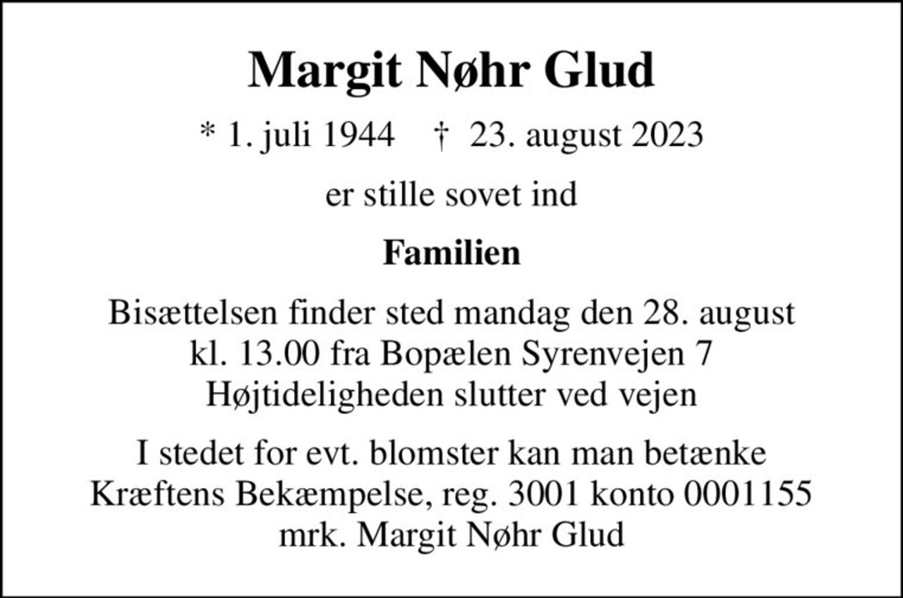 Margit Nøhr Glud
* 1. juli 1944    ✝ 23. august 2023
er stille sovet ind
Familien
Bisættelsen finder sted mandag den 28. august kl. 13.00 fra Bopælen Syrenvejen 7 Højtideligheden slutter ved vejen
I stedet for evt. blomster kan man betænke
					Kræftens Bekæmpelse reg.3001konto0001155mrk. Margit Nøhr
					Glud