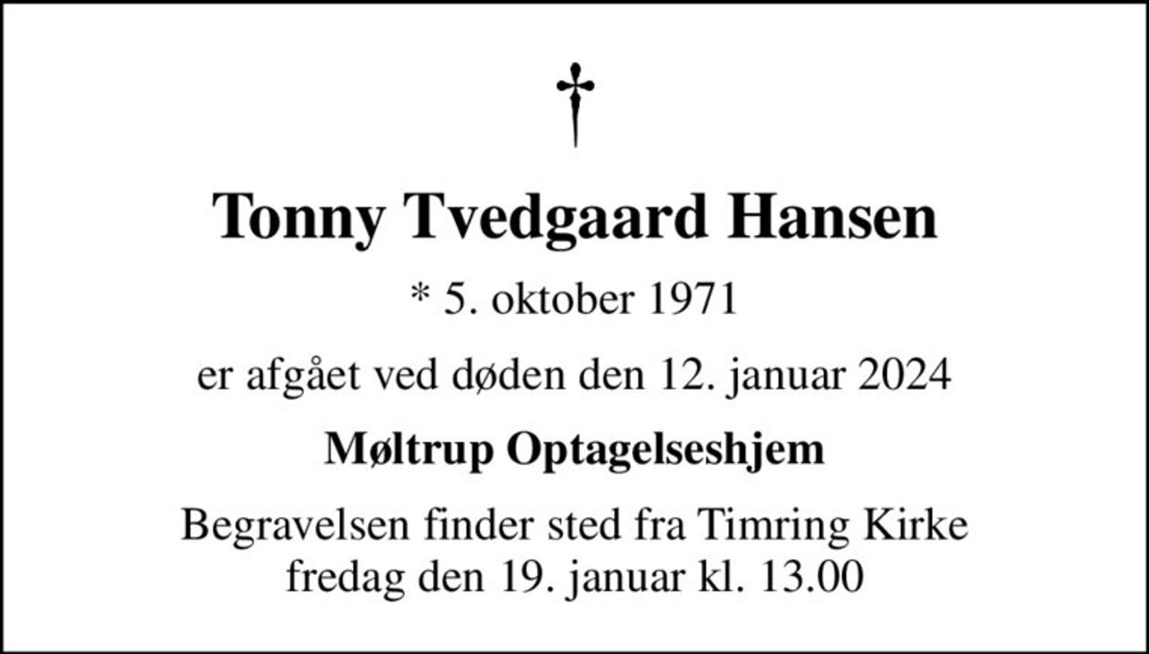 Tonny Tvedgaard Hansen
* 5. oktober 1971
er afgået ved døden den 12. januar 2024
Møltrup Optagelseshjem
Begravelsen finder sted fra Timring Kirke  fredag den 19. januar kl. 13.00
