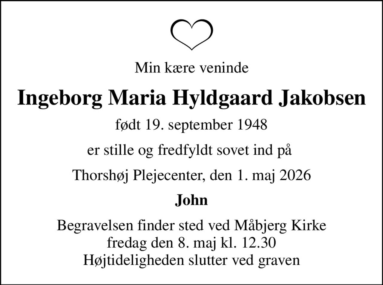 Min kære veninde
Ingeborg Maria Hyldgaard Jakobsen
født 19. september 1948
er stille og fredfyldt sovet ind på 
Thorshøj Plejecenter, den 1. maj 2026
John
Begravelsen finder sted ved Måbjerg Kirke  fredag den 8. maj kl. 12.30  Højtideligheden slutter ved graven