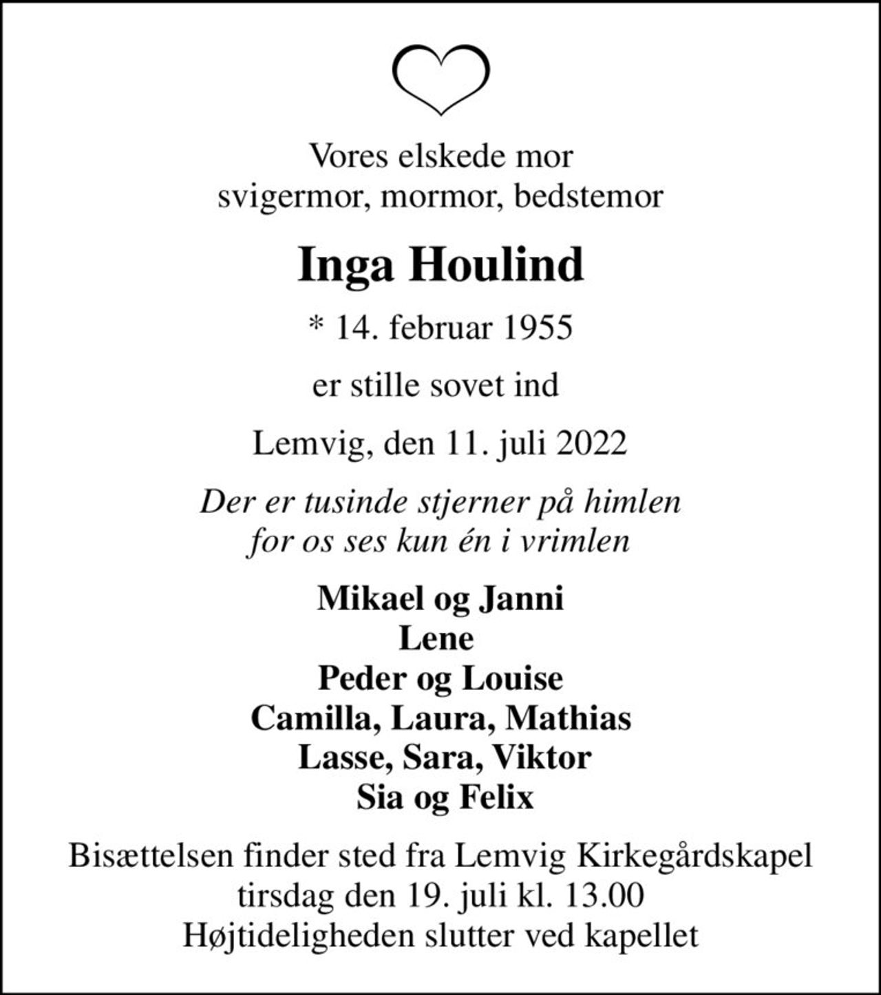 Vores elskede mor svigermor, mormor, bedstemor
Inga Houlind
* 14. februar 1955
er stille sovet ind 
Lemvig, den 11. juli 2022
Der er tusinde stjerner på himlen for os ses kun én i vrimlen
Mikael og Janni Lene  Peder og Louise Camilla, Laura, Mathias  Lasse, Sara, Viktor  Sia og Felix
Bisættelsen finder sted fra Lemvig Kirkegårdskapel  tirsdag den 19. juli kl. 13.00  Højtideligheden slutter ved kapellet