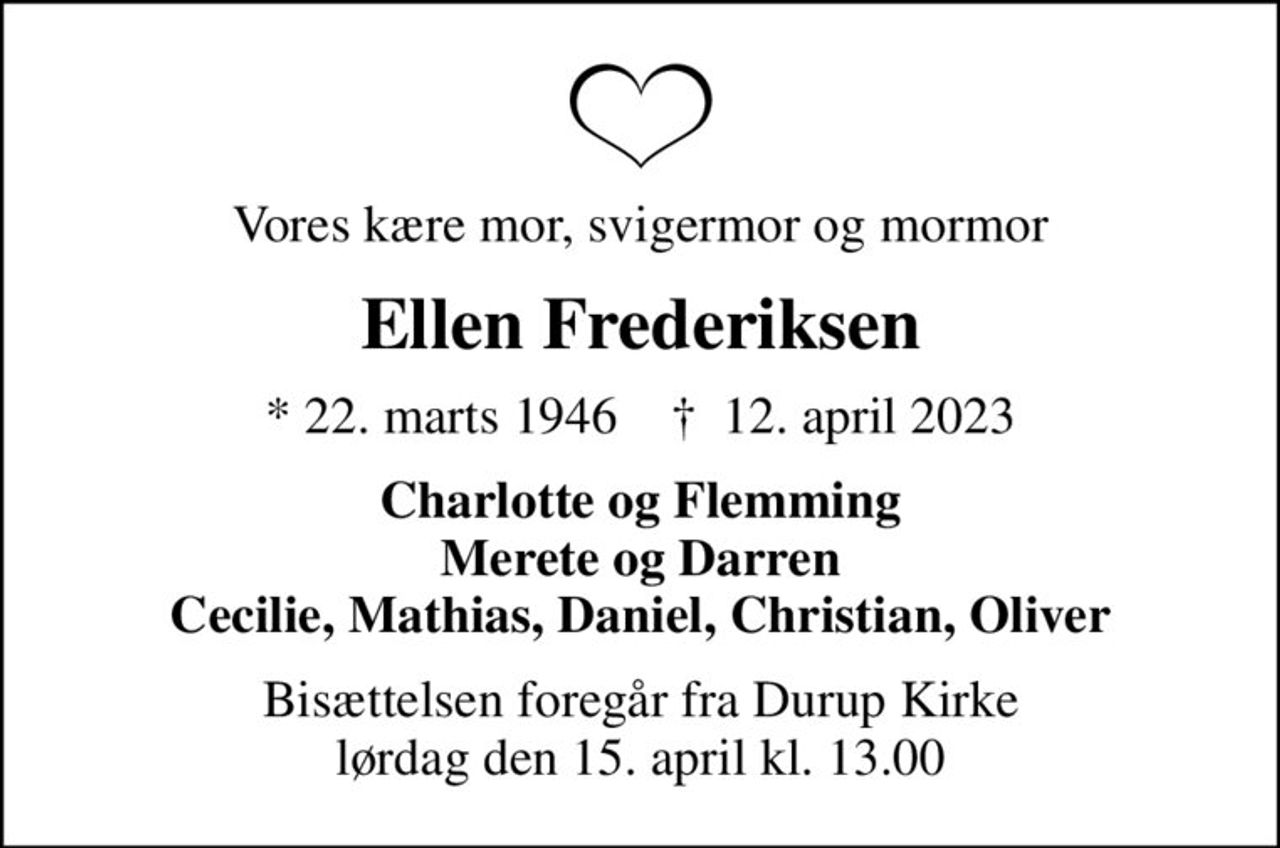 Vores kære mor, svigermor og mormor
Ellen Frederiksen
* 22. marts 1946    ✝ 12. april 2023
Charlotte og Flemming Merete og Darren Cecilie, Mathias, Daniel, Christian, Oliver
Bisættelsen foregår fra Durup Kirke  lørdag den 15. april kl. 13.00