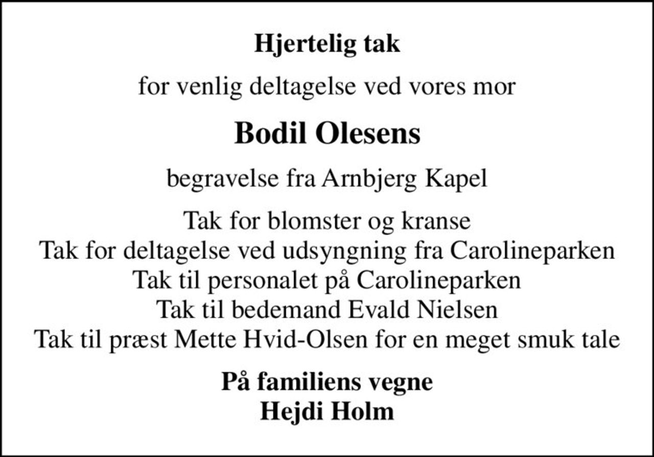 Hjertelig tak
for venlig deltagelse ved vores mor
Bodil Olesens
begravelse fra Arnbjerg Kapel
Tak for blomster og kranse Tak for deltagelse ved udsyngning fra Carolineparken Tak til personalet på Carolineparken Tak til bedemand Evald Nielsen Tak til præst Mette Hvid-Olsen for en meget smuk tale
På familiens vegne Hejdi Holm