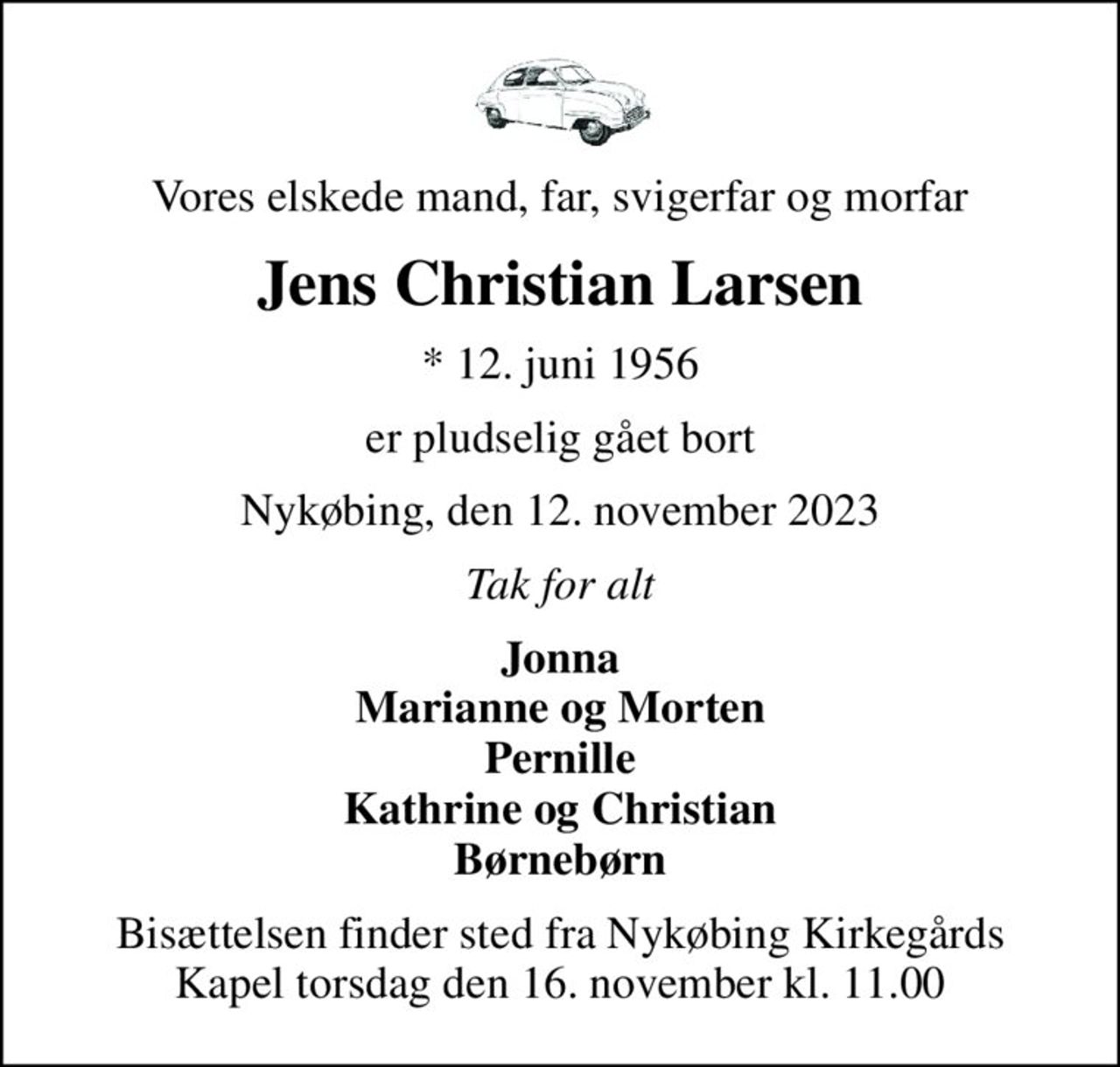 Vores elskede mand, far, svigerfar og morfar
Jens Christian Larsen
* 12. juni 1956
er pludselig gået bort
Nykøbing, den 12. november 2023
Tak for alt
Jonna Marianne og Morten Pernille Kathrine og Christian Børnebørn
Bisættelsen finder sted fra Nykøbing Kirkegårds Kapel  torsdag den 16. november kl. 11.00