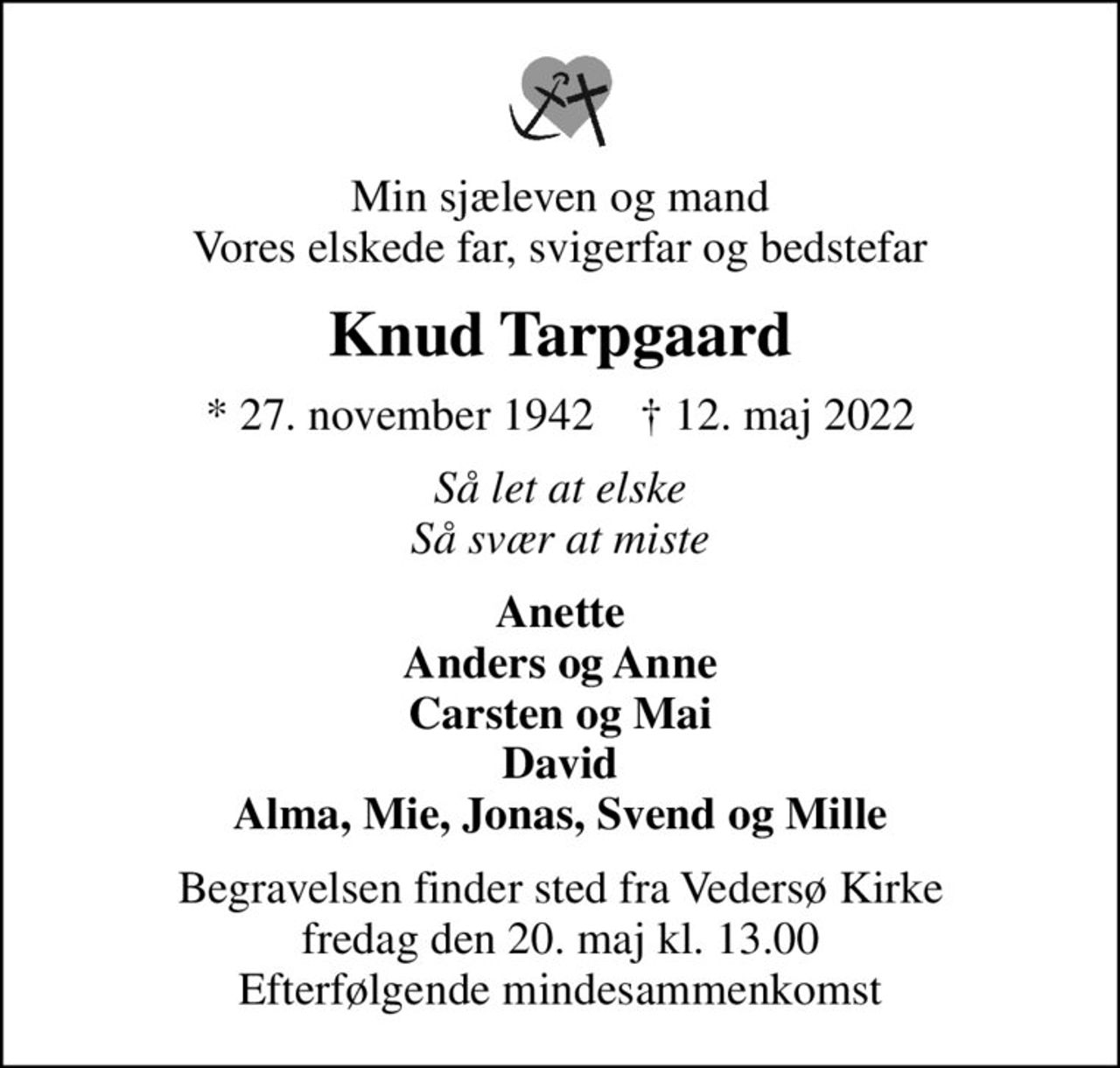 Min sjæleven og mand Vores elskede far, svigerfar og bedstefar
Knud Tarpgaard
* 27. november 1942    ✝ 12. maj 2022
Så let at elske Så svær at miste
Anette Anders og Anne Carsten og Mai David Alma, Mie, Jonas, Svend og Mille
Begravelsen finder sted fra Vedersø Kirke  fredag den 20. maj kl. 13.00  Efterfølgende mindesammenkomst