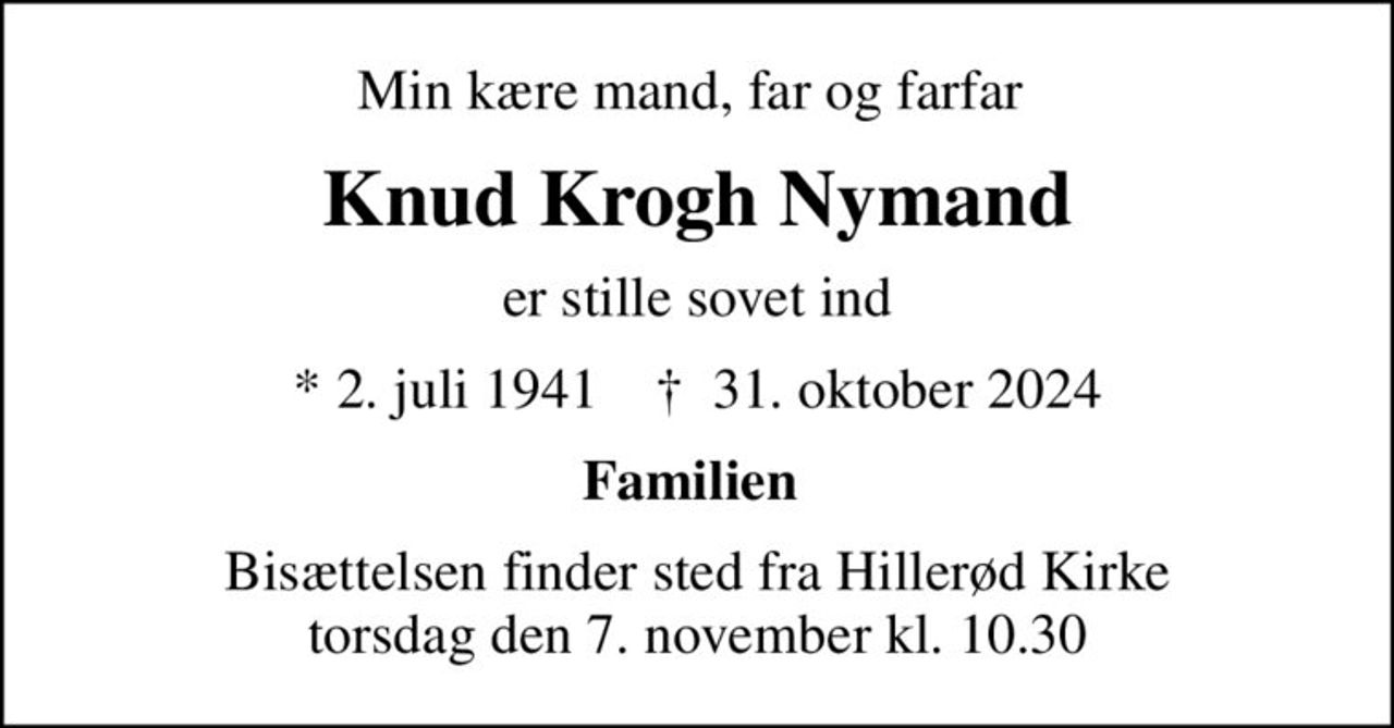 Min kære mand, far og farfar 
Knud Krogh Nymand
er stille sovet ind
* 2. juli 1941    ✝ 31. oktober 2024
Familien 
Bisættelsen finder sted fra Hillerød Kirke  torsdag den 7. november kl. 10.30