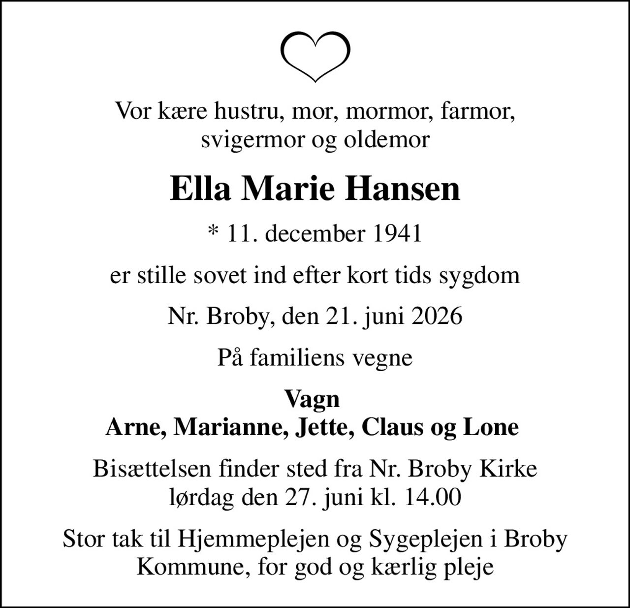 Vor kære hustru, mor, mormor, farmor,  svigermor og oldemor 
Ella Marie Hansen
* 11. december 1941
er stille sovet ind efter kort tids sygdom
Nr. Broby, den 21. juni 2026
På familiens vegne
Vagn  Arne, Marianne, Jette, Claus og Lone 
Bisættelsen finder sted fra Nr. Broby Kirke  lørdag den 27. juni kl. 14.00 
Stor tak til Hjemmeplejen og Sygeplejen i Broby Kommune, for god og kærlig pleje