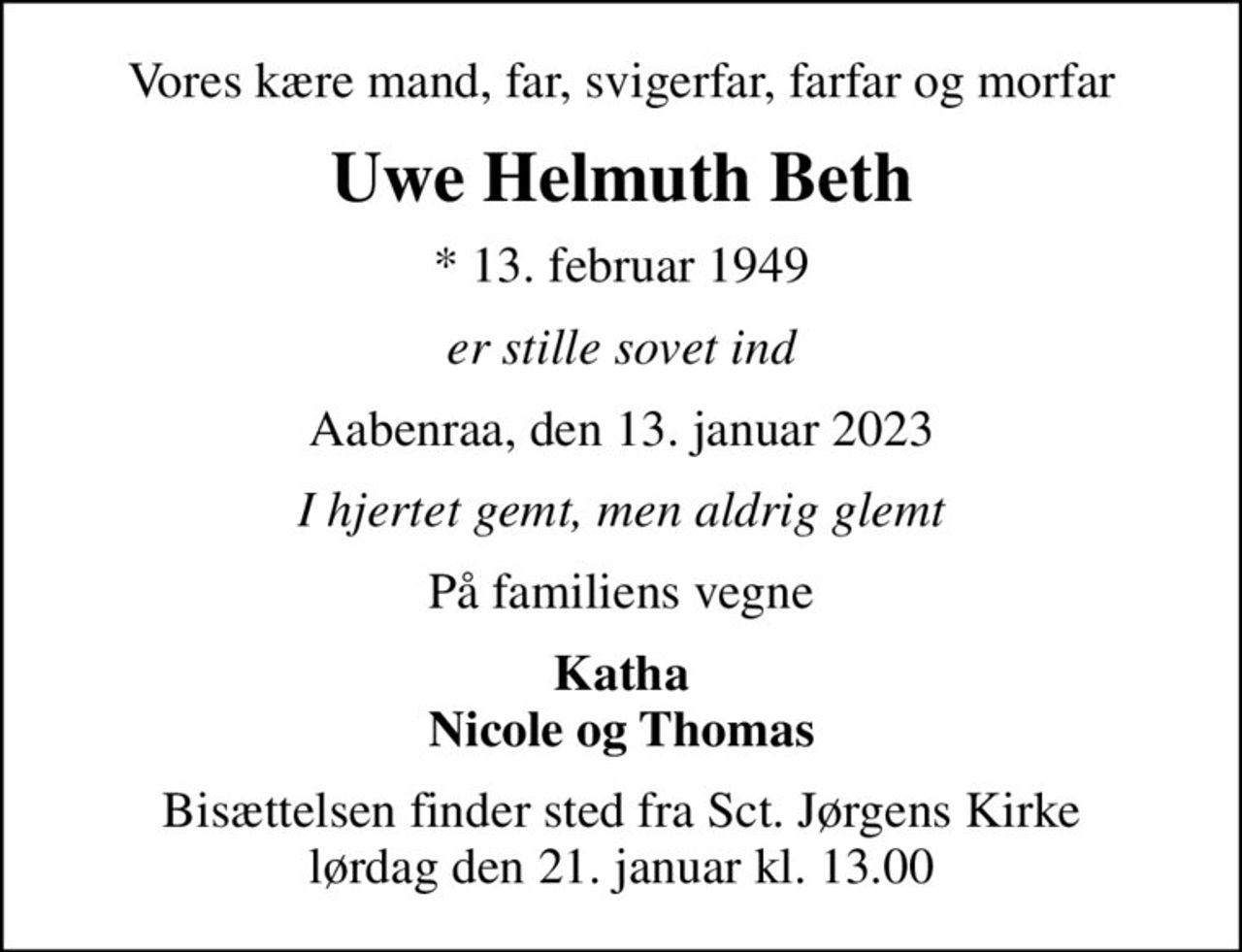 Vores kære mand, far, svigerfar, farfar og morfar
Uwe Helmuth Beth
* 13. februar 1949
er stille sovet ind
Aabenraa, den 13. januar 2023
I hjertet gemt, men aldrig glemt
På familiens vegne
Katha Nicole og Thomas
Bisættelsen finder sted fra Sct. Jørgens Kirke  lørdag den 21. januar kl. 13.00