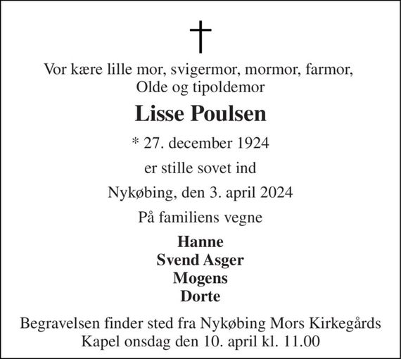 Vor kære lille mor, svigermor, mormor, farmor,  Olde og tipoldemor 
Lisse Poulsen 
*&#x200B; 27. december 1924 
er stille sovet ind 
Nykøbing, den 3. april 2024 
På familiens vegne 
Hanne Svend Asger Mogens Dorte 
Begravelsen&#x200B; finder sted fra Nykøbing Mors Kirkegårds&#x200B; Kapel onsdag den 10. april&#x200B; kl. 11.00