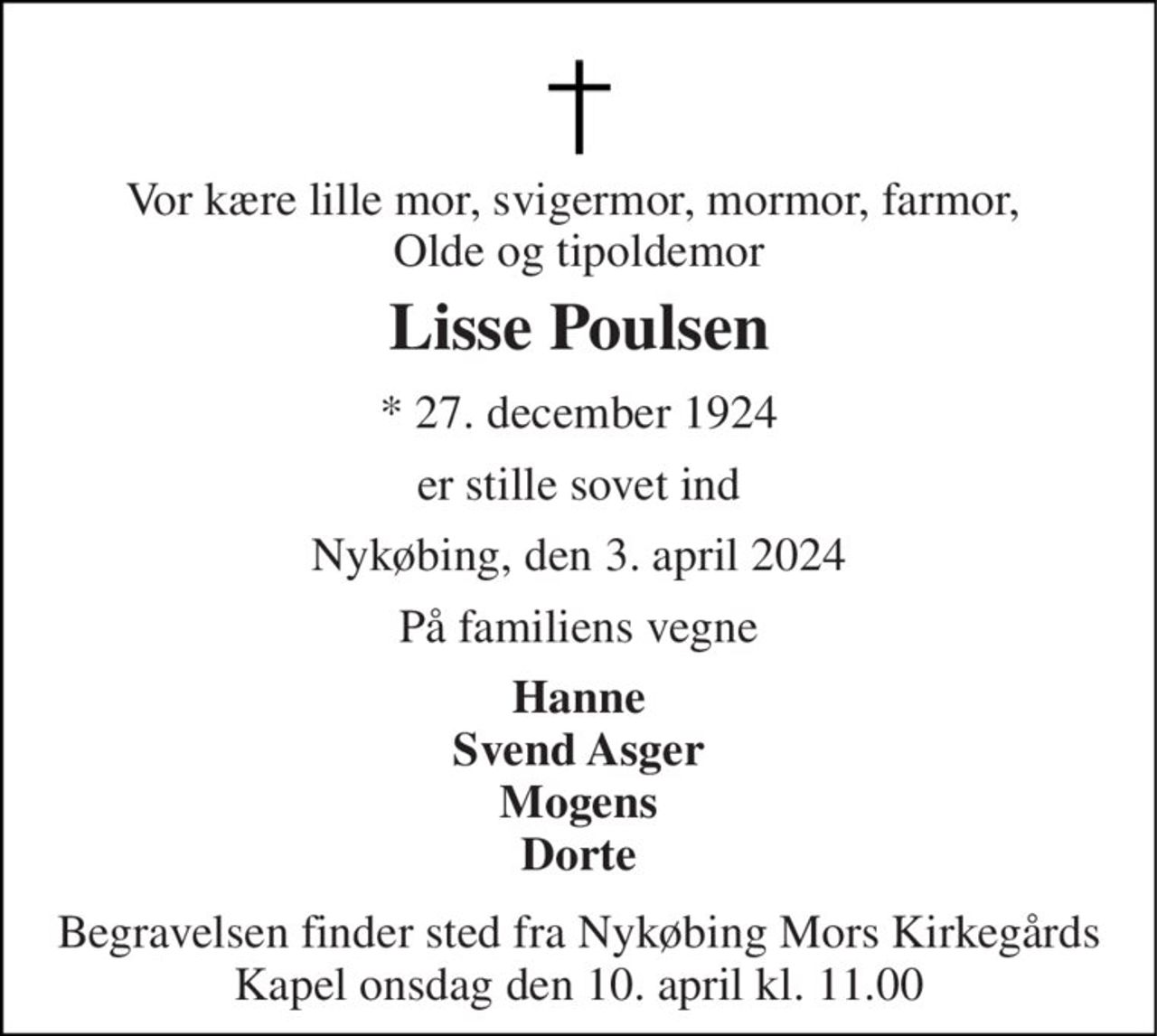 Vor kære lille mor, svigermor, mormor, farmor,  Olde og tipoldemor 
Lisse Poulsen 
*​ 27. december 1924 
er stille sovet ind 
Nykøbing, den 3. april 2024 
På familiens vegne 
Hanne Svend Asger Mogens Dorte 
Begravelsen​ finder sted fra Nykøbing Mors Kirkegårds​ Kapel onsdag den 10. april​ kl. 11.00