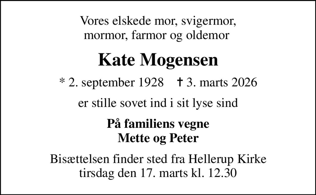 Vores elskede mor, svigermor, mormor, farmor og oldemor 
Kate Mogensen
* 2. september 1928    ✝ 3. marts 2026
er stille sovet ind i sit lyse sind
På familiens vegne Mette og Peter
Bisættelsen finder sted fra Hellerup Kirke  tirsdag den 17. marts kl. 12.30