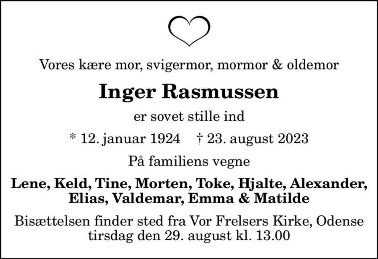 Vores kære mor, svigermor, mormor & oldemor
Inger Rasmussen
er sovet stille ind
* 12. januar 1924    ✝ 23. august 2023
På familiens vegne
Lene, Keld, Tine, Morten, Toke, Hjalte, Alexander, Elias, Valdemar, Emma & Matilde
Bisættelsen finder sted fra Vor Frelsers Kirke, Odense  tirsdag den 29. august kl. 13.00