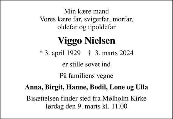 Min kære mand Vores kære far, svigerfar, morfar, oldefar og tipoldefar
Viggo Nielsen
* 3. april 1929    &#x271d; 3. marts 2024
er stille sovet ind
På familiens vegne
Anna, Birgit, Hanne, Bodil, Lone og Ulla
Bisættelsen finder sted fra Mølholm Kirke  lørdag den 9. marts kl. 11.00