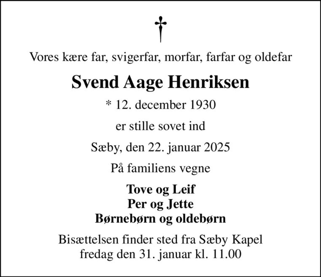 Vores kære far, svigerfar, morfar, farfar og oldefar
Svend Aage Henriksen
* 12. december 1930
er stille sovet ind
Sæby, den 22. januar 2025
På familiens vegne
Tove og Leif Per og Jette Børnebørn og oldebørn
Bisættelsen finder sted fra Sæby Kapel  fredag den 31. januar kl. 11.00