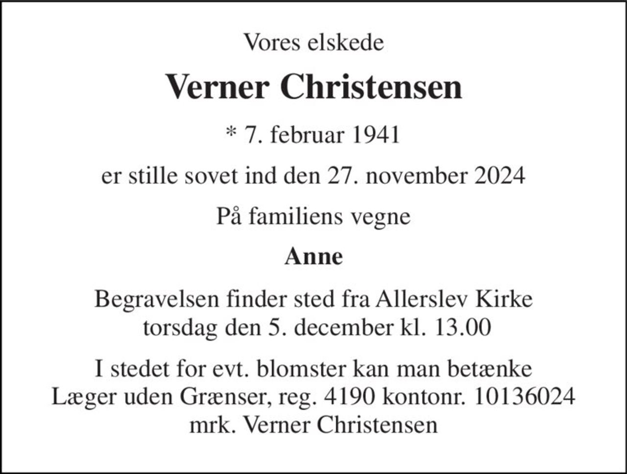 Vores elskede 
Verner Christensen 
*​ 7. februar 1941 
er stille sovet ind den 27. november 2024 
På familiens vegne 
Anne 
Begravelsen finder sted fra Allerslev Kirke  torsdag den 5. december kl. 13.00 
I stedet for evt. blomster kan man betænke Læger uden Grænser, reg. 4190 kontonr. 10136024 mrk. Verner Christensen
