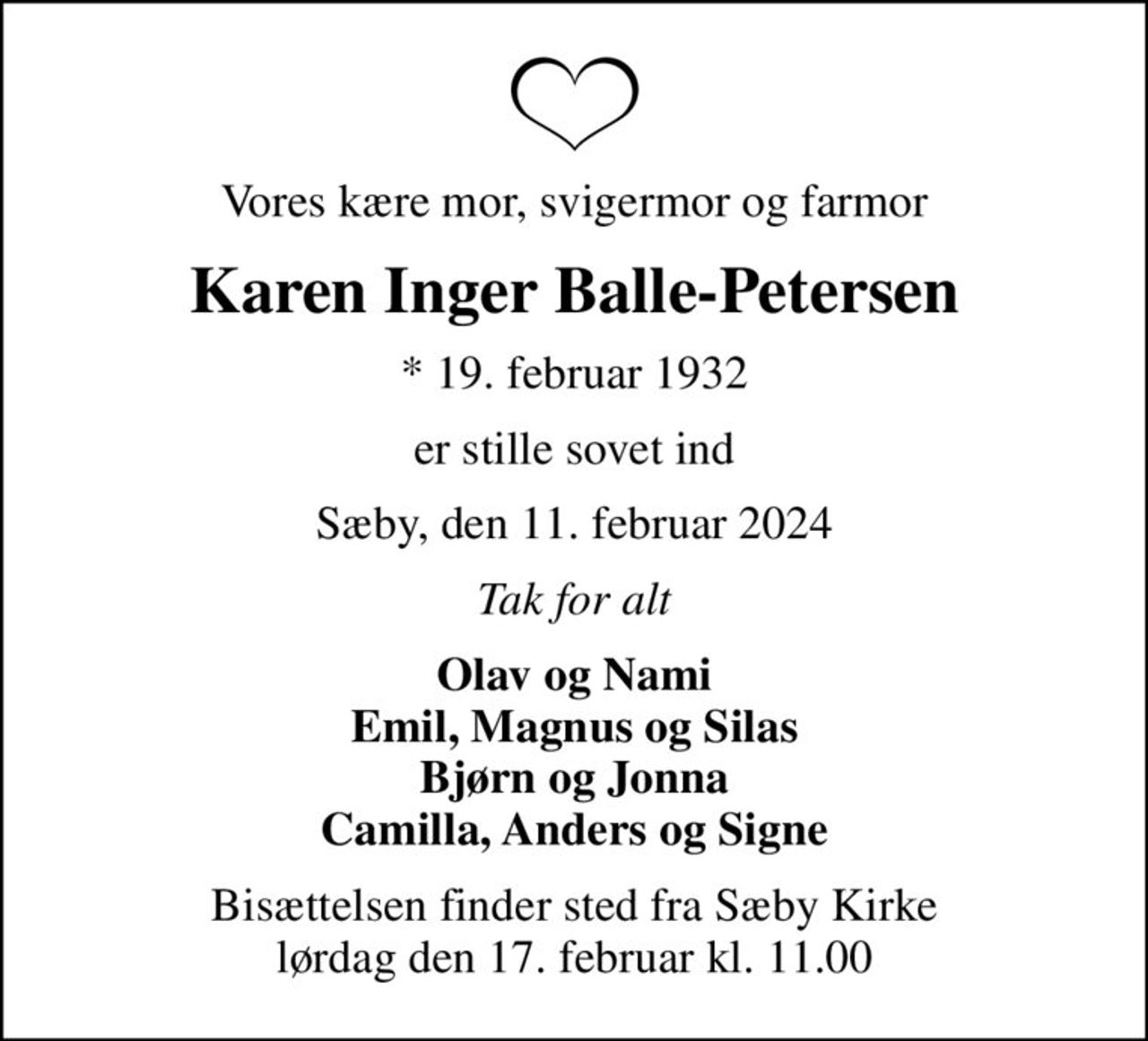 Vores kære mor, svigermor og farmor
Karen Inger Balle-Petersen
* 19. februar 1932
er stille sovet ind
Sæby, den 11. februar 2024
Tak for alt
Olav og Nami Emil, Magnus og Silas Bjørn og Jonna Camilla, Anders og Signe
Bisættelsen finder sted fra Sæby Kirke  lørdag den 17. februar kl. 11.00
