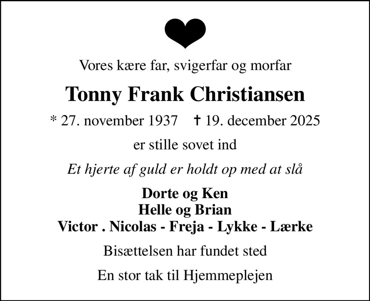 Vores kære far, svigerfar og morfar
Tonny Frank Christiansen
* 27. november 1937    ✝ 19. december 2025
er stille sovet ind
Et hjerte af guld er holdt op med at slå
Dorte og Ken Helle og Brian Victor . Nicolas - Freja - Lykke - Lærke
Bisættelsen har fundet sted
En stor tak til Hjemmeplejen