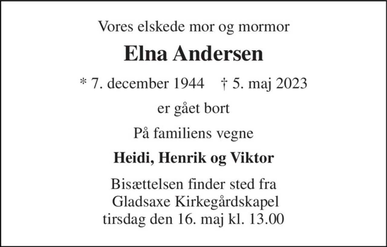 Vores elskede mor og mormor 
Elna Andersen 
* 7. december 1944    ✝ 5. maj 2023 
er gået bort 
På familiens vegne 
Heidi, Henrik og Viktor 
Bisættelsen finder sted fra  Gladsaxe Kirkegårdskapel tirsdag den 16. maj kl. 13.00