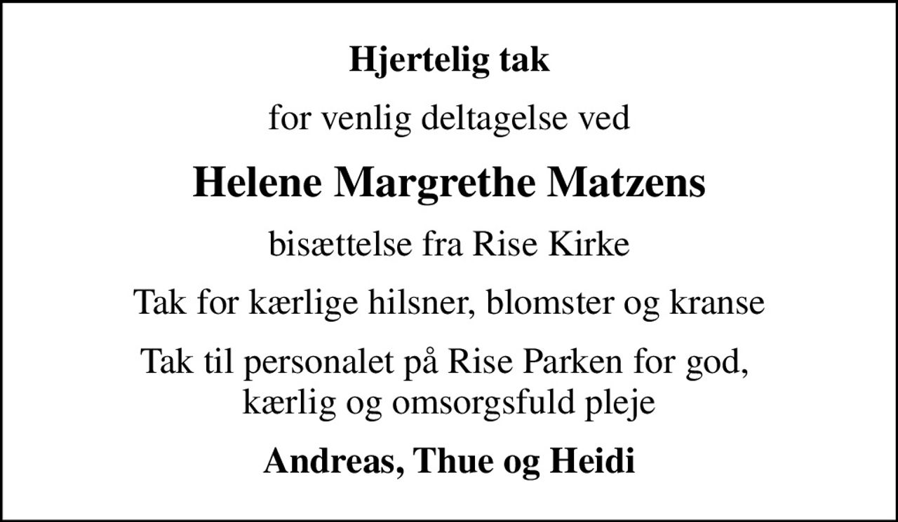 Hjertelig tak
for venlig deltagelse ved
Helene Margrethe Matzens
bisættelse fra Rise Kirke
Tak for kærlige hilsner, blomster og kranse
Tak til personalet på Rise Parken for god,  kærlig og omsorgsfuld pleje
Andreas, Thue og Heidi