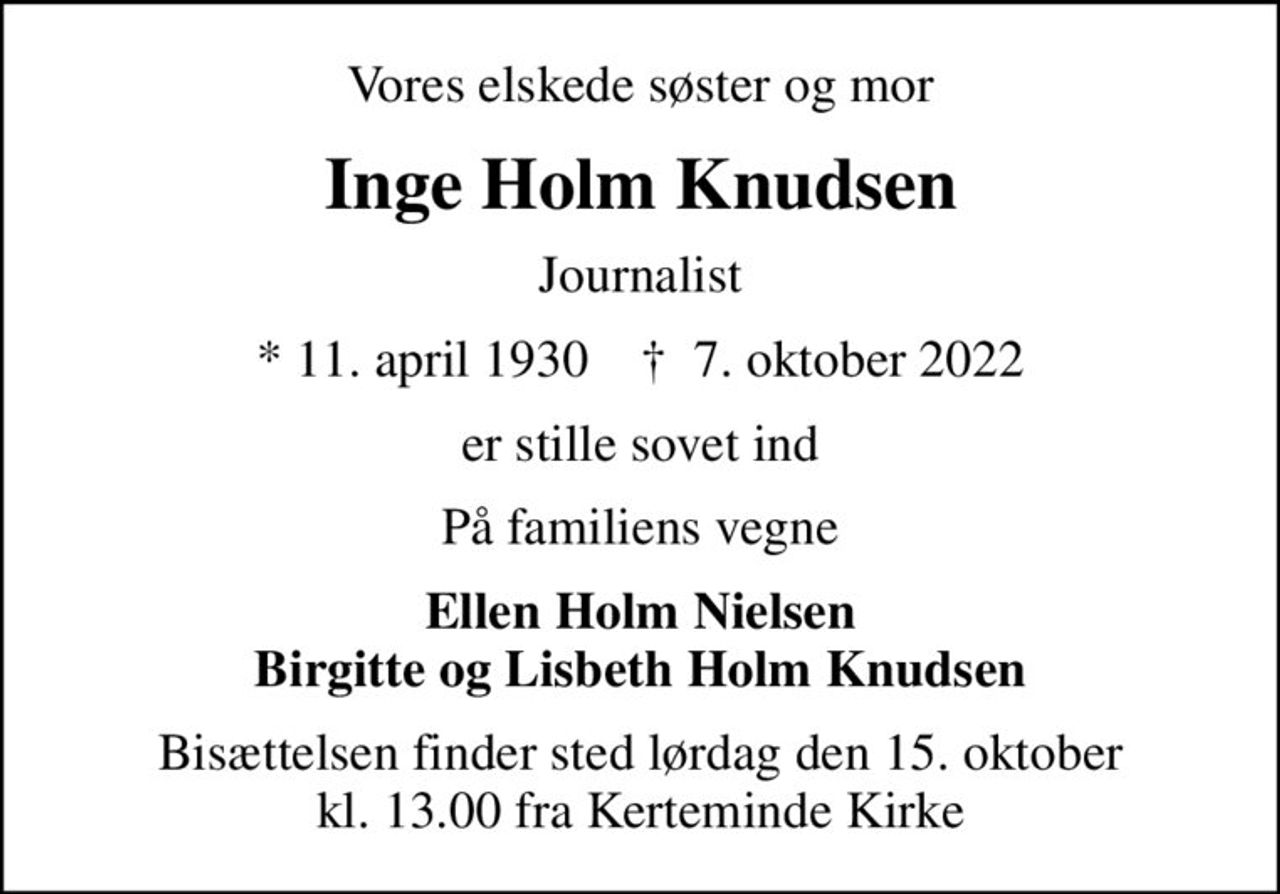 Vores elskede søster og mor
Inge Holm Knudsen
Journalist
* 11. april 1930    ✝ 7. oktober 2022
er stille sovet ind
På familiens vegne
Ellen Holm Nielsen Birgitte og Lisbeth Holm Knudsen
Bisættelsen finder sted lørdag den 15. oktober kl. 13.00 fra Kerteminde Kirke