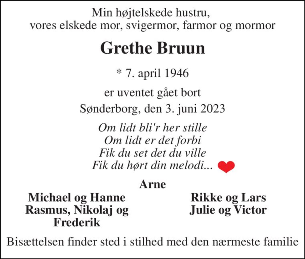 Min højtelskede hustru,  vores elskede mor, svigermor, farmor og mormor 
Grethe Bruun 
*​ 7. april 1946 
er uventet gået bort 
Sønderborg, den 3. juni 2023 
Om lidt bli'r her stille Om lidt er det forbi Fik du set det du ville Fik du hørt din melodi... 
Arne 
Michael og Hanne Rasmus, Nikolaj og Frederik 
Rikke og Lars Julie og Victor 
Bisættelsen finder sted i stilhed med den nærmeste familie