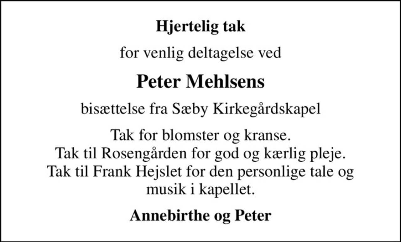 Hjertelig tak
for venlig deltagelse ved
Peter Mehlsens
bisættelse fra Sæby Kirkegårdskapel
Tak for blomster og kranse. Tak til Rosengården for god og kærlig pleje. Tak til Frank Hejslet for den personlige tale og musik i kapellet.
Annebirthe og Peter