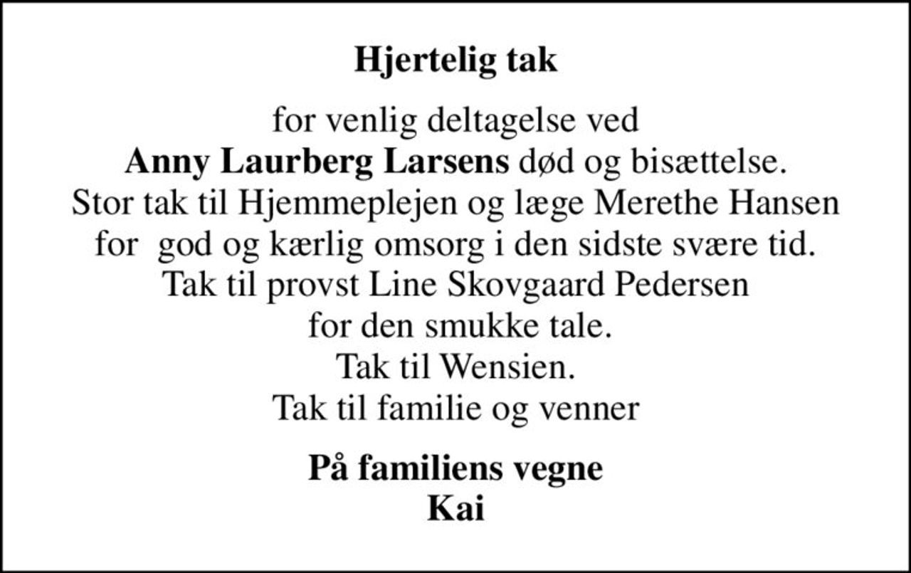 Hjertelig tak
for venlig deltagelse ved <b>Anny Laurberg Larsens</b> død og bisættelse. Stor tak til Hjemmeplejen og læge Merethe Hansen for  god og kærlig omsorg i den sidste svære tid. Tak til provst Line Skovgaard Pedersen  for den smukke tale. Tak til Wensien. Tak til familie og venner
På familiens vegne Kai