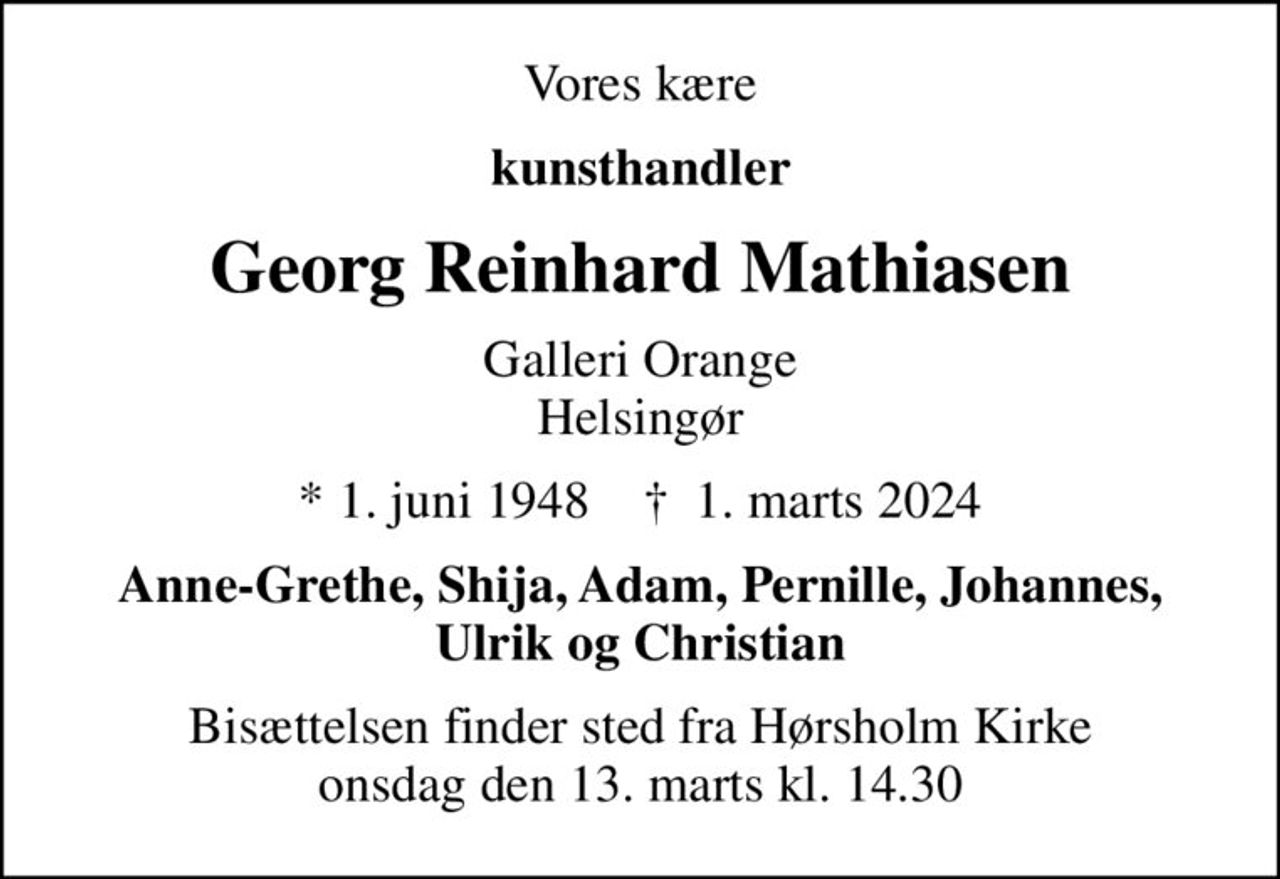 Vores kære
kunsthandler
Georg Reinhard Mathiasen
Galleri Orange Helsingør
* 1. juni 1948    ✝ 1. marts 2024
Anne-Grethe, Shija, Adam, Pernille, Johannes, Ulrik og Christian
Bisættelsen finder sted fra Hørsholm Kirke  onsdag den 13. marts kl. 14.30