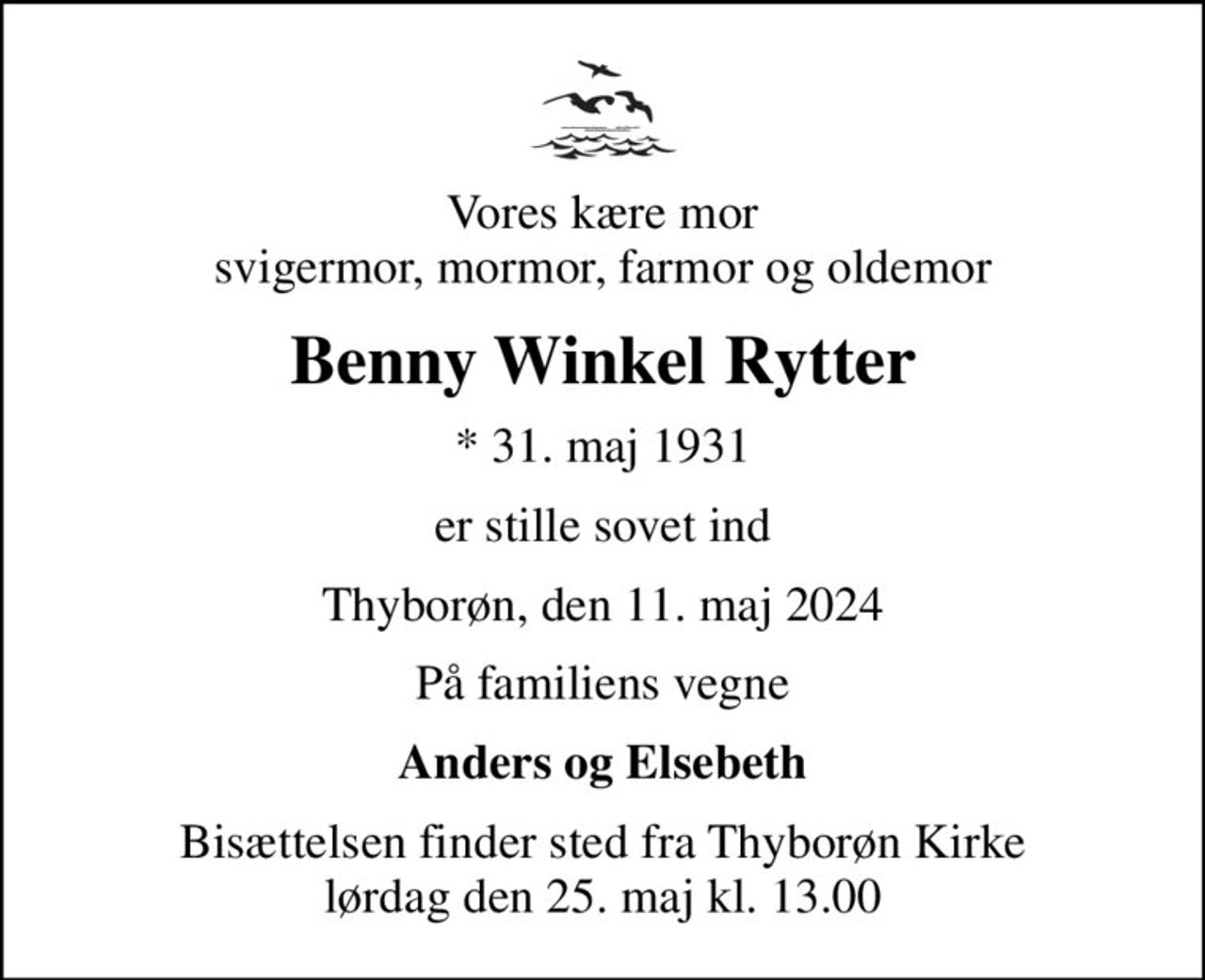 Vores kære mor svigermor, mormor, farmor og oldemor
Benny Winkel Rytter
* 31. maj 1931
er stille sovet ind
Thyborøn, den 11. maj 2024
På familiens vegne
Anders og Elsebeth
Bisættelsen finder sted fra Thyborøn Kirke  lørdag den 25. maj kl. 13.00
