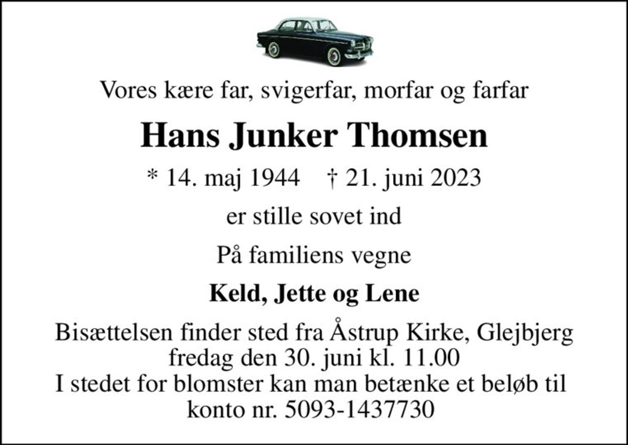 Vores kære far, svigerfar, morfar og farfar
Hans Junker Thomsen
* 14. maj 1944    ✝ 21. juni 2023
er stille sovet ind
På familiens vegne
Keld, Jette og Lene
Bisættelsen finder sted fra Åstrup Kirke, Glejbjerg  fredag den 30. juni kl. 11.00  I stedet for blomster kan man betænke et beløb til  konto nr. 5093-1437730