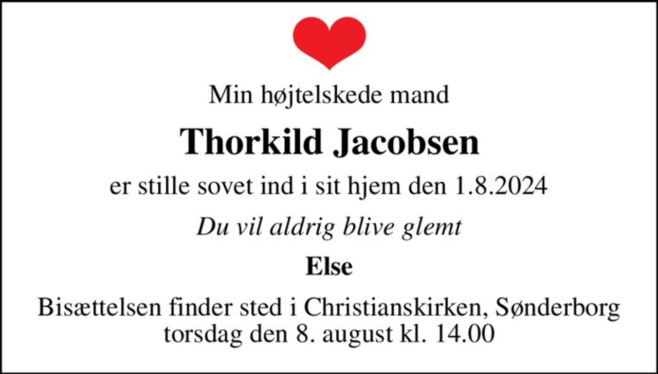 Min højtelskede mand
Thorkild Jacobsen
er stille sovet ind i sit hjem den 1.8.2024
Du vil aldrig blive glemt
Else
Bisættelsen finder sted i Christianskirken, Sønderborg  torsdag den 8. august kl. 14.00