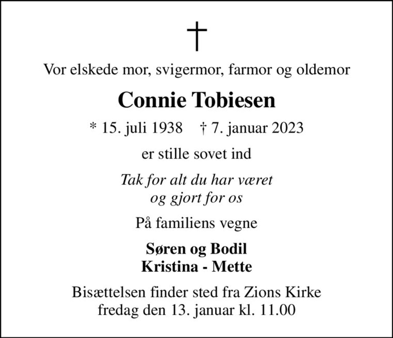 Vor elskede mor, svigermor, farmor og oldemor
Connie Tobiesen
* 15. juli 1938    ✝ 7. januar 2023
er stille sovet ind
Tak for alt du har været og gjort for os
På familiens vegne
Søren og Bodil Kristina - Mette
Bisættelsen finder sted fra Zions Kirke  fredag den 13. januar kl. 11.00