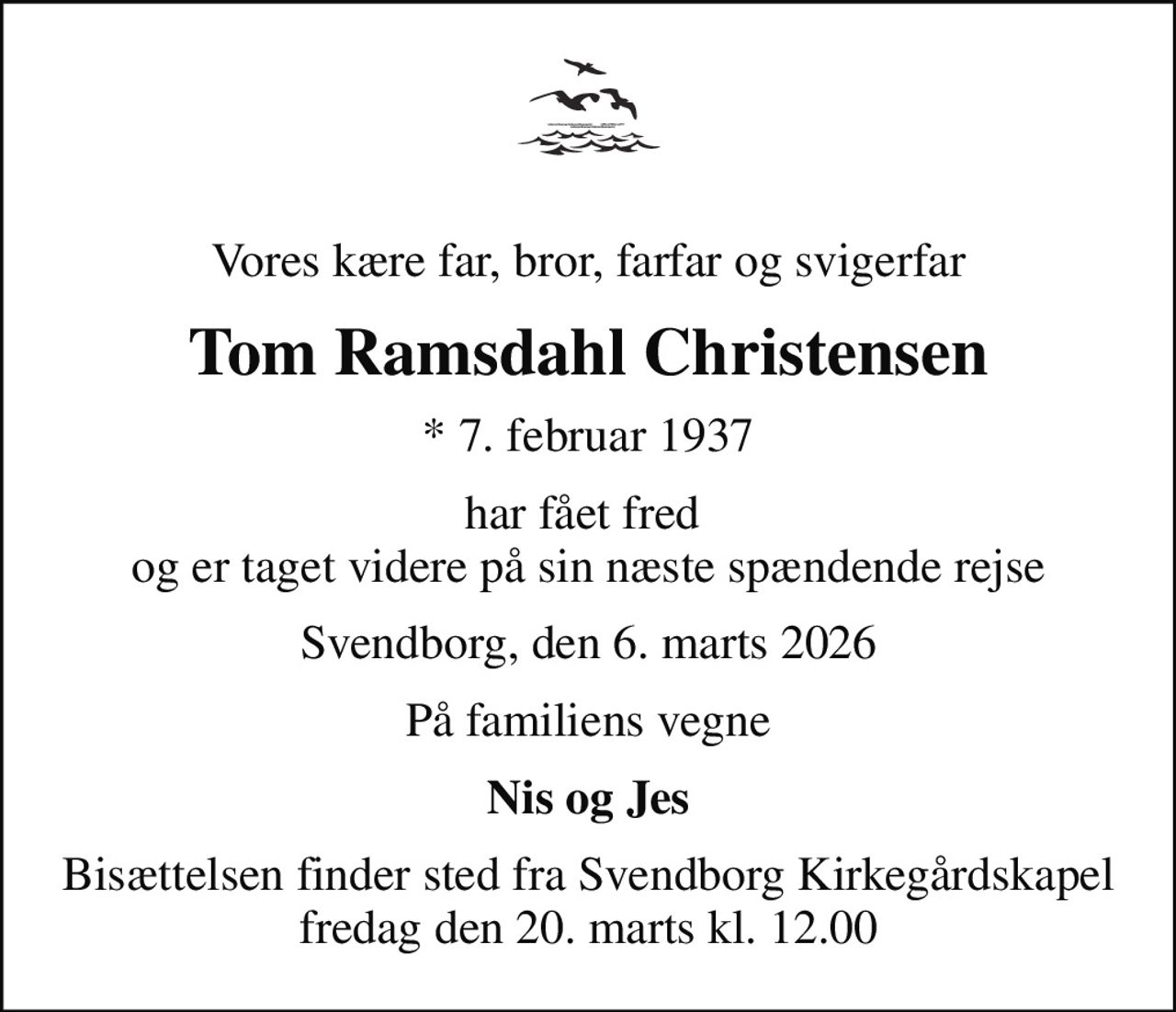Vores kære far, bror, farfar og svigerfar
Tom Ramsdahl Christensen
* 7. februar 1937
har fået fred  og er taget videre på sin næste spændende rejse
Svendborg, den 6. marts 2026
På familiens vegne
Nis og Jes
Bisættelsen finder sted fra Svendborg Kirkegårdskapel  fredag den 20. marts kl. 12.00