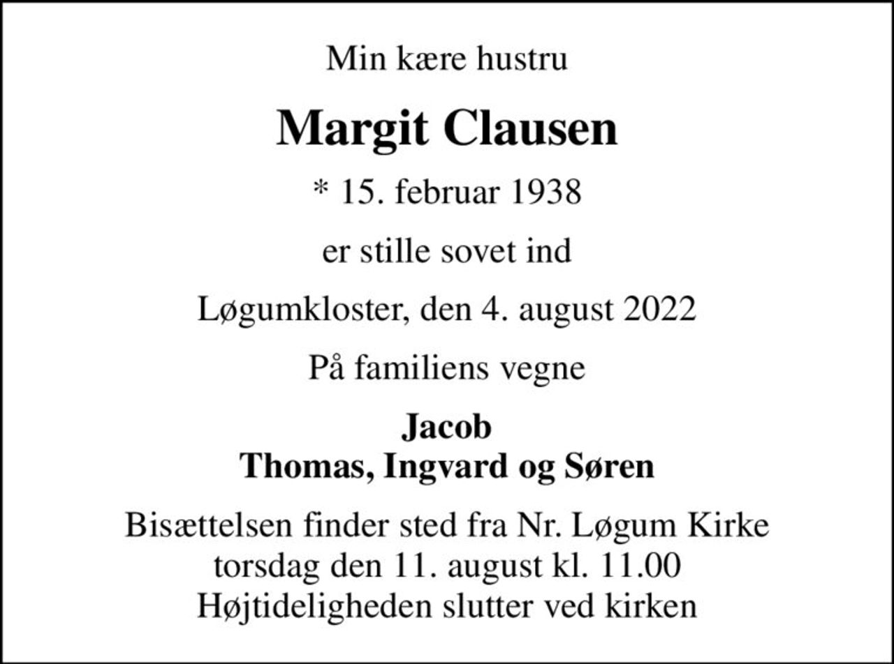 Min kære hustru
Margit Clausen
* 15. februar 1938
er stille sovet ind
Løgumkloster, den 4. august 2022
På familiens vegne
Jacob Thomas, Ingvard og Søren
Bisættelsen finder sted fra Nr. Løgum Kirke  torsdag den 11. august kl. 11.00  Højtideligheden slutter ved kirken