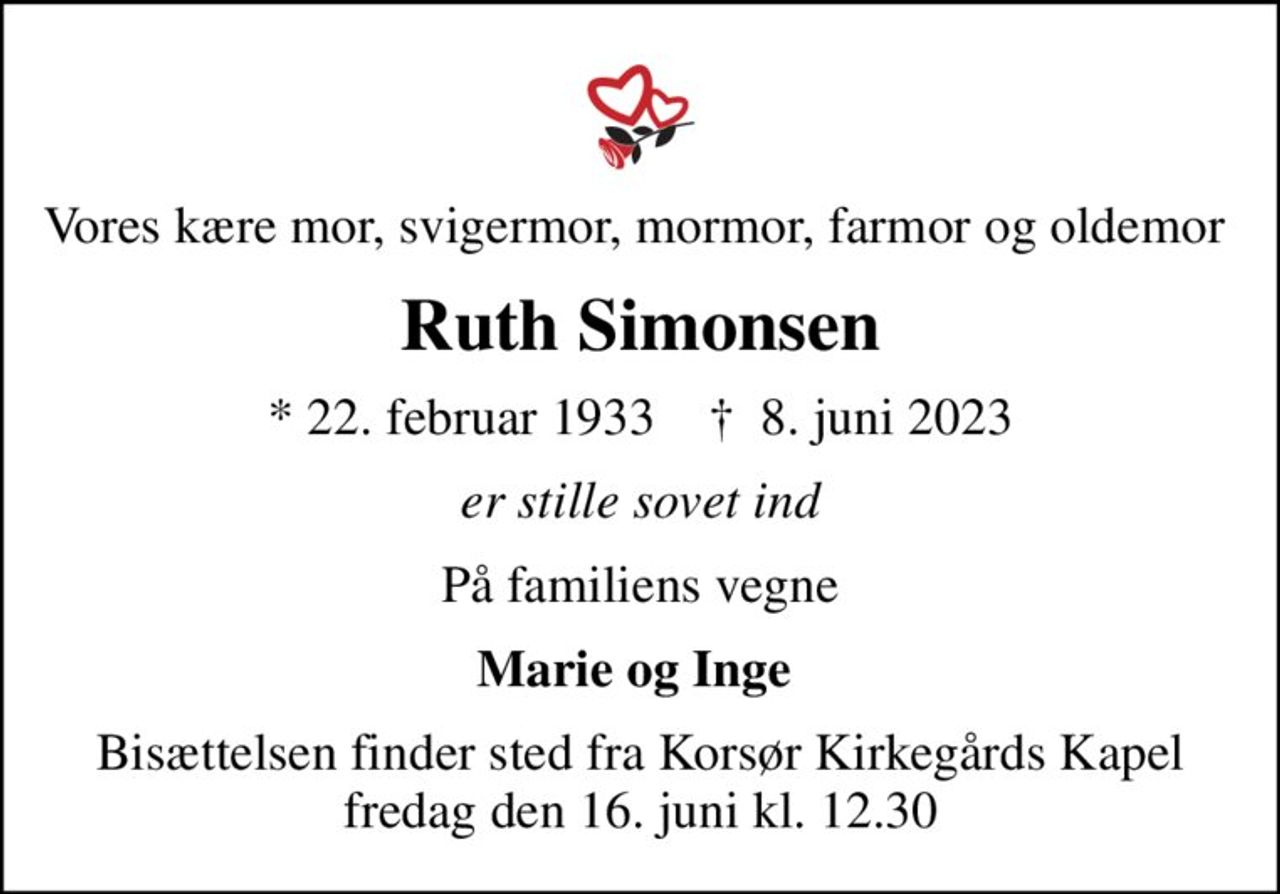 Vores kære mor, svigermor, mormor, farmor og oldemor 
Ruth Simonsen
* 22. februar 1933    ✝ 8. juni 2023
er stille sovet ind
På familiens vegne
Marie og Inge 
Bisættelsen finder sted fra Korsør Kirkegårds Kapel  fredag den 16. juni kl. 12.30
