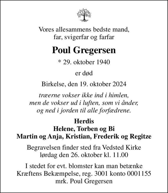 Vores allesammens bedste mand, far, svigerfar og farfar
Poul Gregersen
* 29. oktober 1940
er død
Birkelse, den 19. oktober 2024
Træerne vokser ikke ind i himlen, men de vokser ud i luften, som vi ånder, og ned i jorden til alle forfædrene.
Herdis Helene, Torben og Bi Martin og Anja, Kristian, Frederik og Regitze
Begravelsen finder sted fra Vedsted Kirke  lørdag den 26. oktober kl. 11.00 
I stedet for evt. blomster kan man betænke
					Kræftens Bekæmpelse reg.3001konto0001155mrk. Poul
					Gregersen