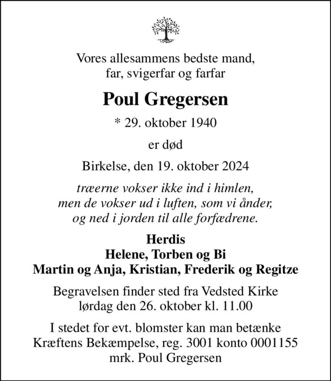 Vores allesammens bedste mand, far, svigerfar og farfar
Poul Gregersen
* 29. oktober 1940
er død
Birkelse, den 19. oktober 2024
Træerne vokser ikke ind i himlen, men de vokser ud i luften, som vi ånder, og ned i jorden til alle forfædrene.
Herdis Helene, Torben og Bi Martin og Anja, Kristian, Frederik og Regitze
Begravelsen finder sted fra Vedsted Kirke  lørdag den 26. oktober kl. 11.00 
I stedet for evt. blomster kan man betænke
					Kræftens Bekæmpelse reg.3001konto0001155mrk. Poul
					Gregersen