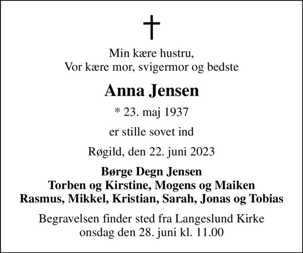 Min kære hustru, Vor kære mor, svigermor og bedste
Anna Jensen
* 23. maj 1937
er stille sovet ind
Røgild, den 22. juni 2023
Børge Degn Jensen Torben og Kirstine, Mogens og Maiken Rasmus, Mikkel, Kristian, Sarah, Jonas og Tobias
Begravelsen finder sted fra Langeslund Kirke  onsdag den 28. juni kl. 11.00