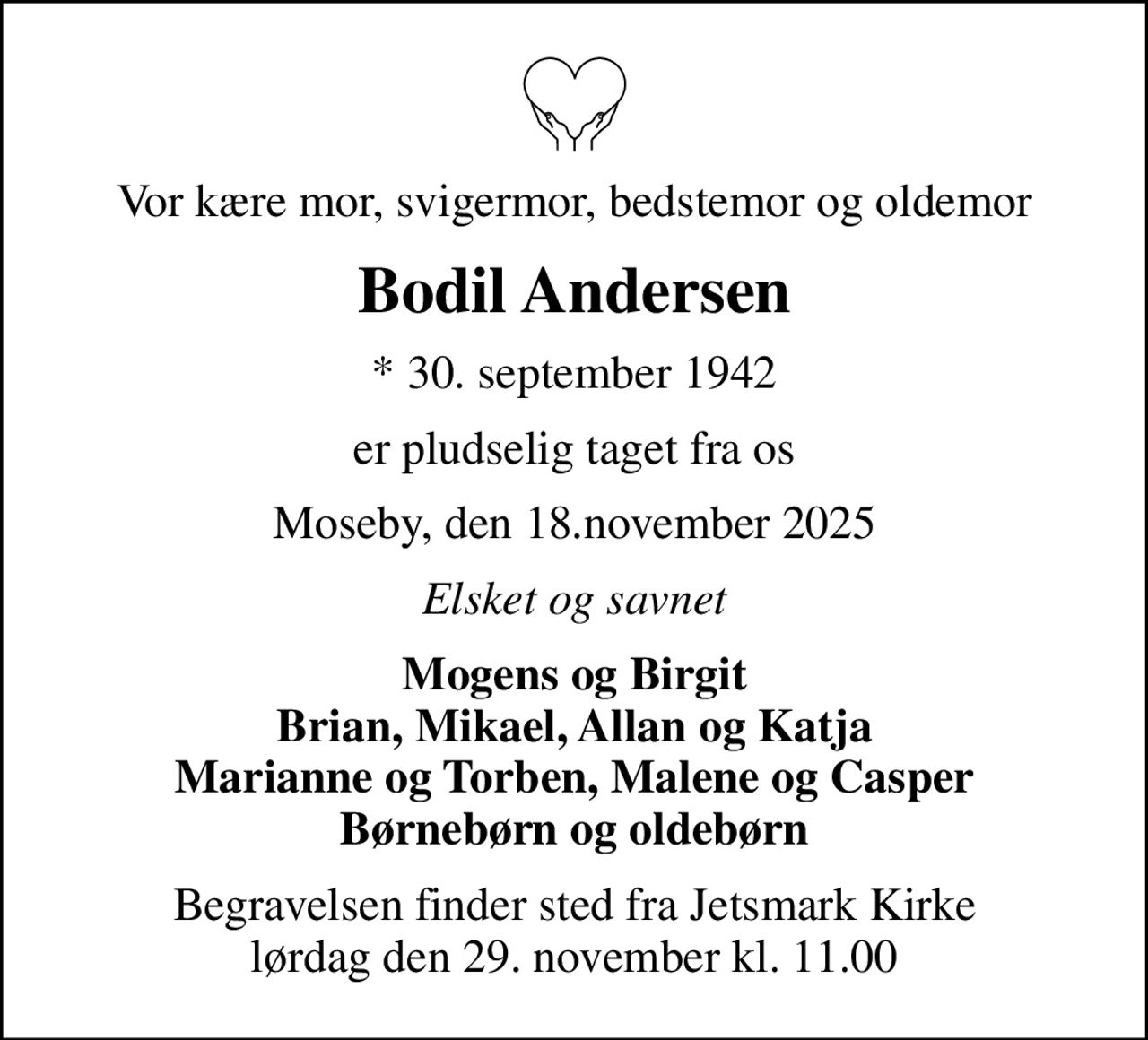 Vor kære mor, svigermor, bedstemor og oldemor
Bodil Andersen
* 30. september 1942
er pludselig taget fra os
Moseby, den 18.november 2025
Elsket og savnet
Mogens og Birgit Brian, Mikael, Allan og Katja Marianne og Torben, Malene og Casper Børnebørn og oldebørn
Begravelsen finder sted fra Jetsmark Kirke  lørdag den 29. november kl. 11.00