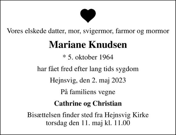 Vores elskede datter, mor, svigermor, farmor og mormor
Mariane Knudsen
* 5. oktober 1964
har fået fred efter lang tids sygdom
Hejnsvig, den 2. maj 2023
På familiens vegne
Cathrine og Christian
Bisættelsen finder sted fra Hejnsvig Kirke  torsdag den 11. maj kl. 11.00