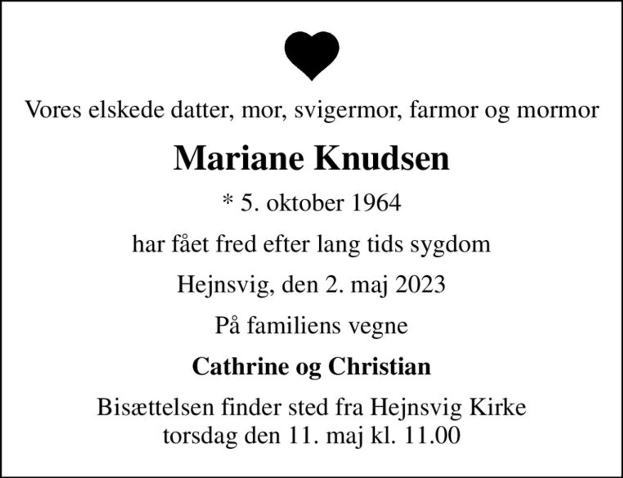 Vores elskede datter, mor, svigermor, farmor og mormor
Mariane Knudsen
* 5. oktober 1964
har fået fred efter lang tids sygdom
Hejnsvig, den 2. maj 2023
På familiens vegne
Cathrine og Christian
Bisættelsen finder sted fra Hejnsvig Kirke  torsdag den 11. maj kl. 11.00